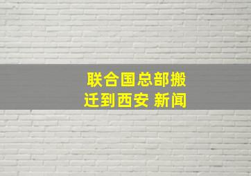 联合国总部搬迁到西安 新闻